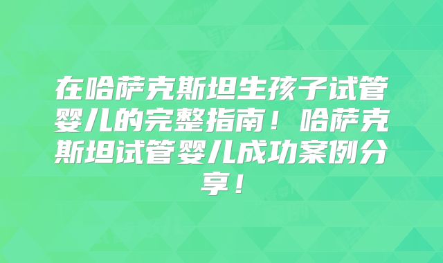 在哈萨克斯坦生孩子试管婴儿的完整指南！哈萨克斯坦试管婴儿成功案例分享！