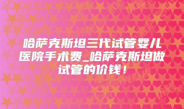 哈萨克斯坦三代试管婴儿医院手术费_哈萨克斯坦做试管的价钱!
