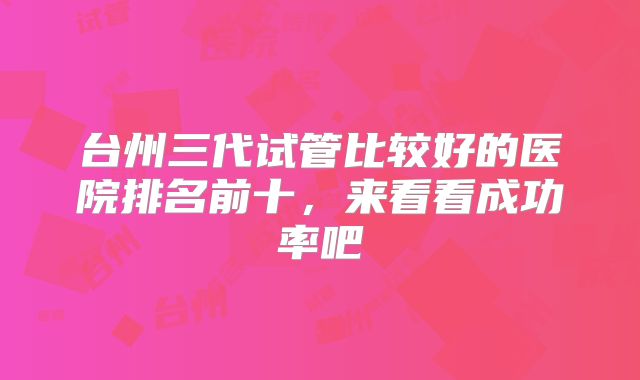 台州三代试管比较好的医院排名前十,来看看成功率吧