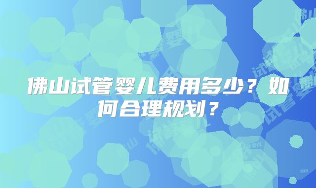 佛山试管婴儿费用多少?如何合理规划?