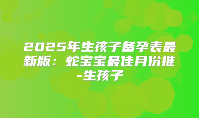 2025年生孩子备孕表最新版:蛇宝宝最佳月份推-生孩子
