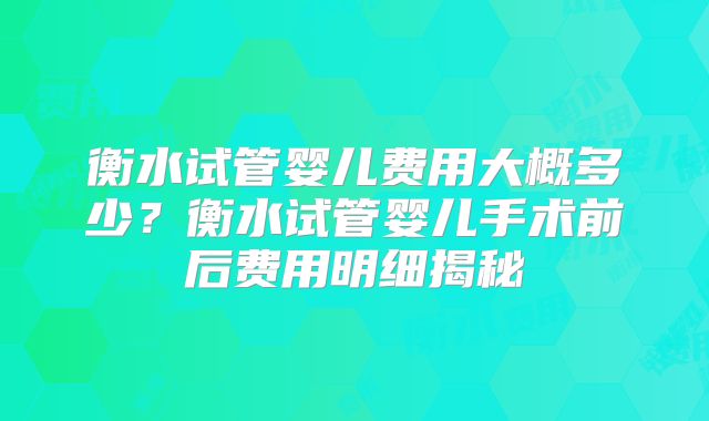 衡水试管婴儿费用大概多少？衡水试管婴儿手术前后费用明细揭秘