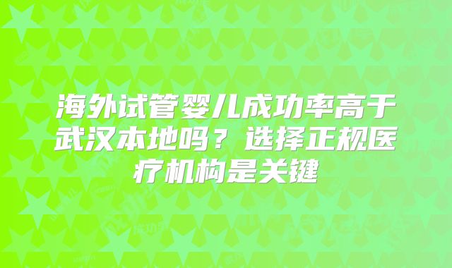 海外试管婴儿成功率高于武汉本地吗?选择正规医疗机构是关键