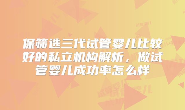 保筛选三代试管婴儿比较好的私立机构解析,做试管婴儿成功率怎么样