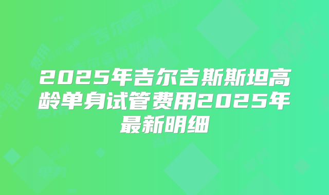 2025年吉尔吉斯斯坦高龄单身试管费用2025年最新明细