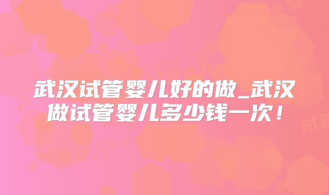 武汉试管婴儿好的做_武汉做试管婴儿多少钱一次!