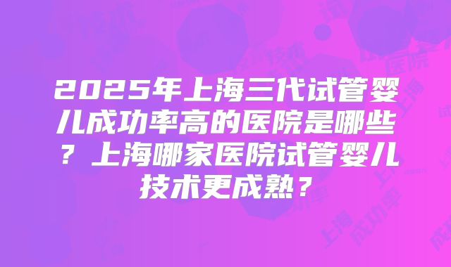 2025年上海三代试管婴儿成功率高的医院是哪些?上海哪家医院试管婴儿技术更成熟?