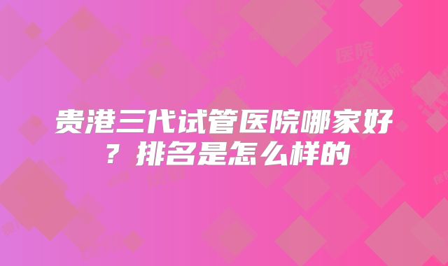 贵港三代试管医院哪家好?排名是怎么样的