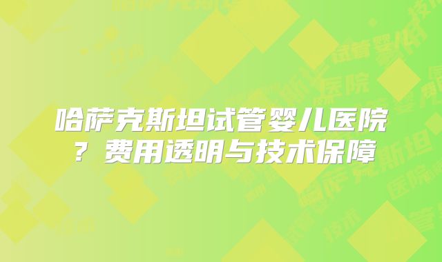 哈萨克斯坦试管婴儿医院？费用透明与技术保障