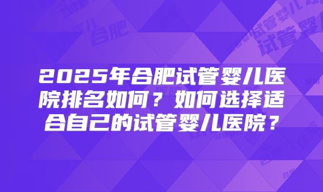 2025年合肥试管婴儿医院排名如何？如何选择适合自己的试管婴儿医院？