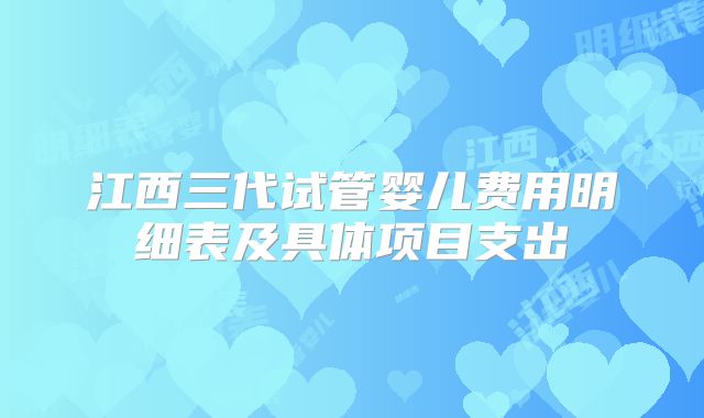 江西三代试管婴儿费用明细表及具体项目支出