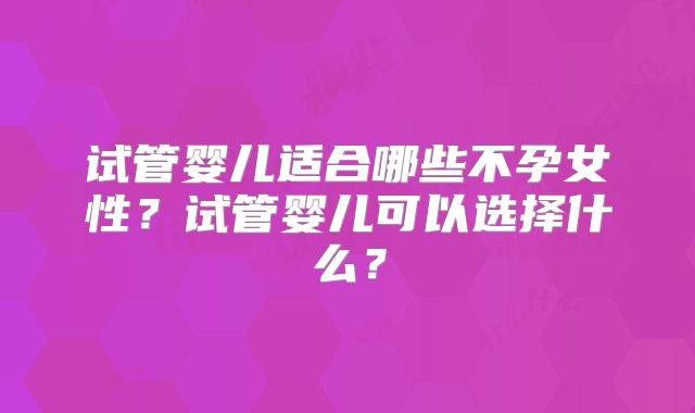 试管婴儿适合哪些不孕女性?试管婴儿可以选择什么?