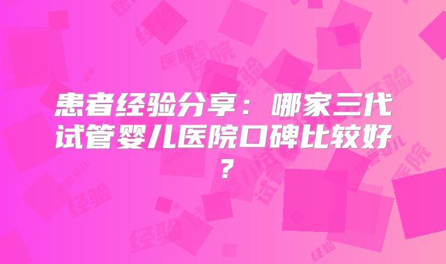 患者经验分享:哪家三代试管婴儿医院口碑比较好?