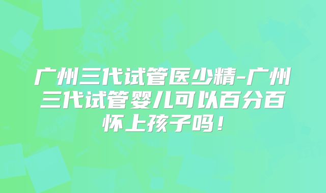 广州三代试管医少精-广州三代试管婴儿可以百分百怀上孩子吗!