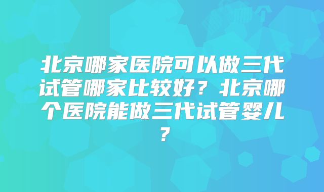 北京哪家医院可以做三代试管哪家比较好?北京哪个医院能做三代试管婴儿?