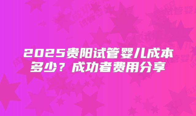 2025贵阳试管婴儿成本多少?成功者费用分享