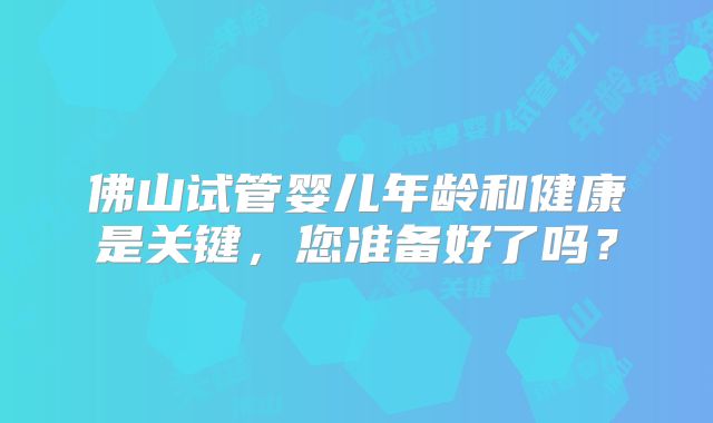 佛山试管婴儿年龄和健康是关键,您准备好了吗?