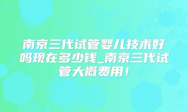 南京三代试管婴儿技术好吗现在多少钱_南京三代试管大概费用！