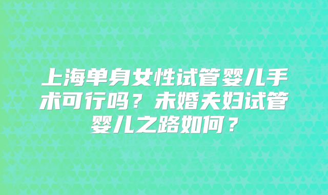 上海单身女性试管婴儿手术可行吗？未婚夫妇试管婴儿之路如何？