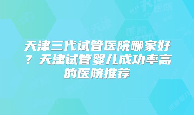 天津三代试管医院哪家好?天津试管婴儿成功率高的医院推荐