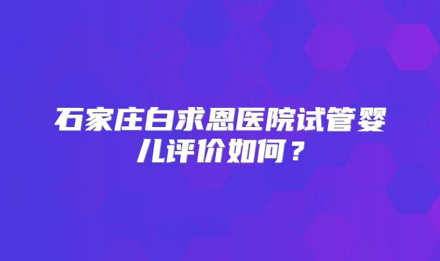 石家庄白求恩医院试管婴儿评价如何?
