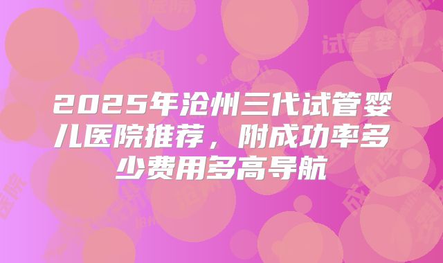 2025年沧州三代试管婴儿医院推荐,附成功率多少费用多高导航