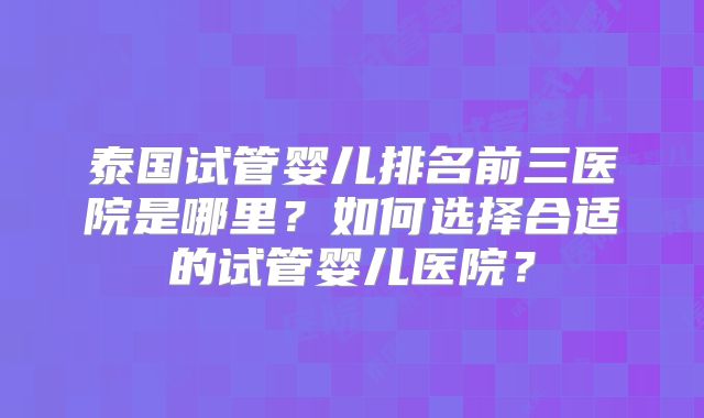 泰国试管婴儿排名前三医院是哪里?如何选择合适的试管婴儿医院?