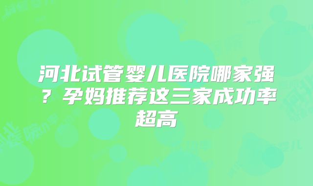 河北试管婴儿医院哪家强?孕妈推荐这三家成功率超高