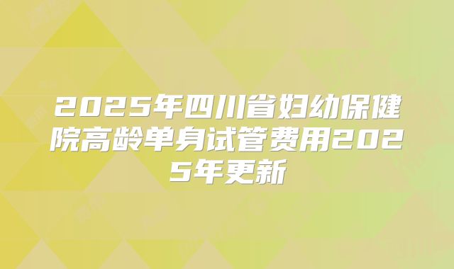 2025年四川省妇幼保健院高龄单身试管费用2025年更新