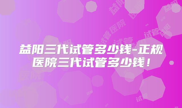 益阳三代试管多少钱-正规医院三代试管多少钱！