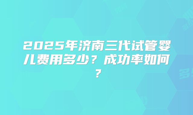 2025年济南三代试管婴儿费用多少?成功率如何?