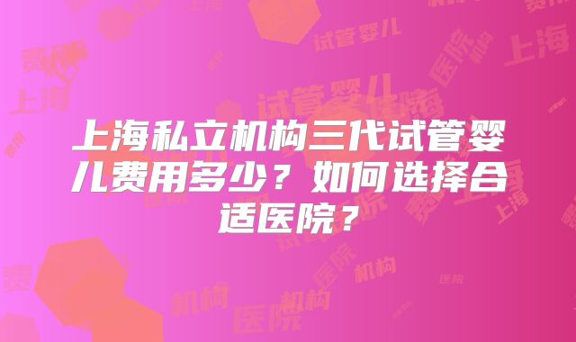 上海私立机构三代试管婴儿费用多少?如何选择合适医院?