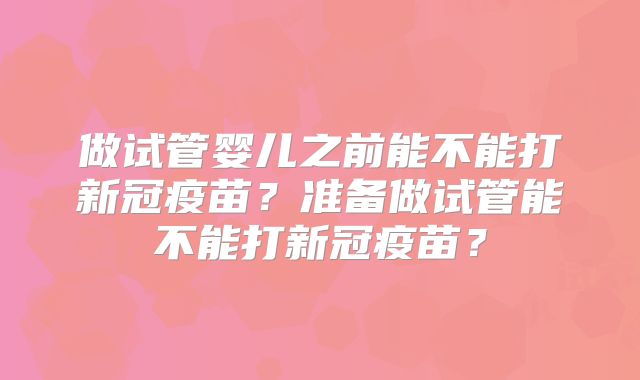 做试管婴儿之前能不能打新冠疫苗?准备做试管能不能打新冠疫苗?