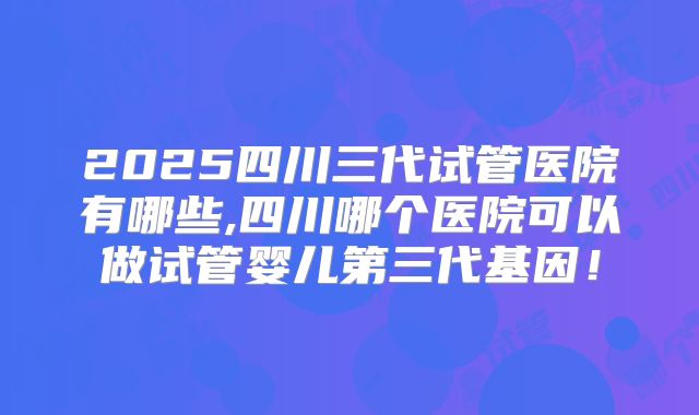 2025四川三代试管医院有哪些,四川哪个医院可以做试管婴儿第三代基因!