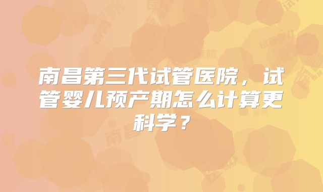 南昌第三代试管医院,试管婴儿预产期怎么计算更科学?