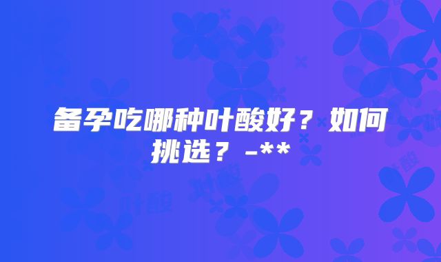 备孕吃哪种叶酸好?如何挑选?-**
