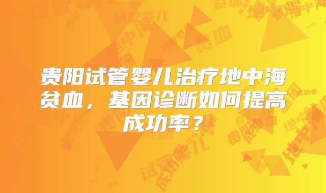 贵阳试管婴儿治疗地中海贫血,基因诊断如何提高成功率?