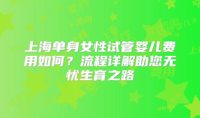 上海单身女性试管婴儿费用如何?流程详解助您无忧生育之路