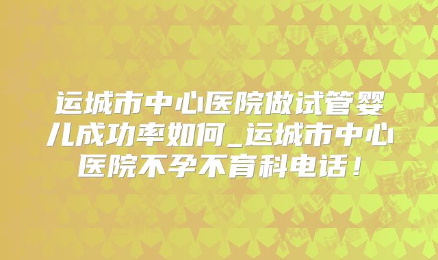 运城市中心医院做试管婴儿成功率如何_运城市中心医院不孕不育科电话!