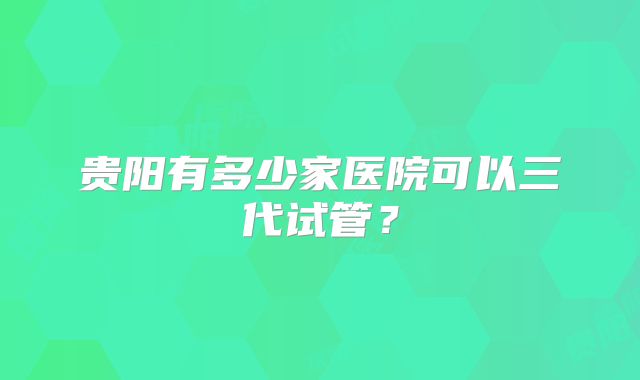 贵阳有多少家医院可以三代试管？