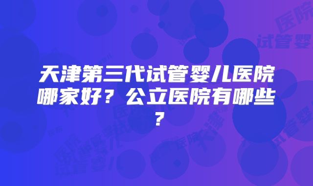 天津第三代试管婴儿医院哪家好?公立医院有哪些?
