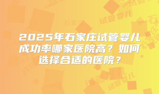 2025年石家庄试管婴儿成功率哪家医院高?如何选择合适的医院?