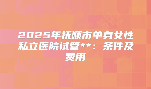 2025年抚顺市单身女性私立医院试管**:条件及费用