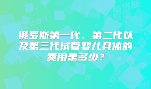 俄罗斯第一代、第二代以及第三代试管婴儿具体的费用是多少？