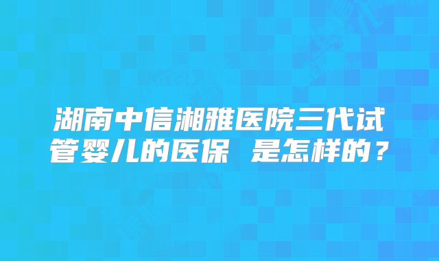 湖南中信湘雅医院三代试管婴儿的医保 是怎样的?