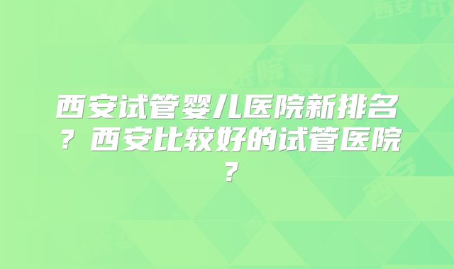 西安试管婴儿医院新排名?西安比较好的试管医院?