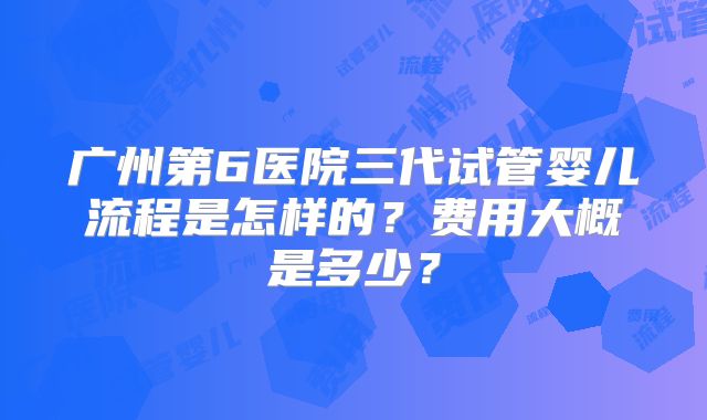 广州第6医院三代试管婴儿流程是怎样的?费用大概是多少?