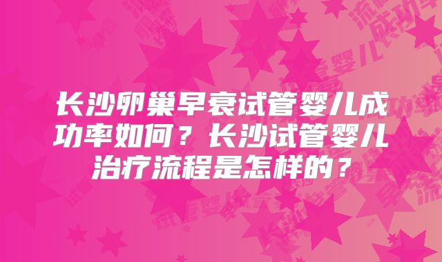 长沙卵巢早衰试管婴儿成功率如何？长沙试管婴儿治疗流程是怎样的？