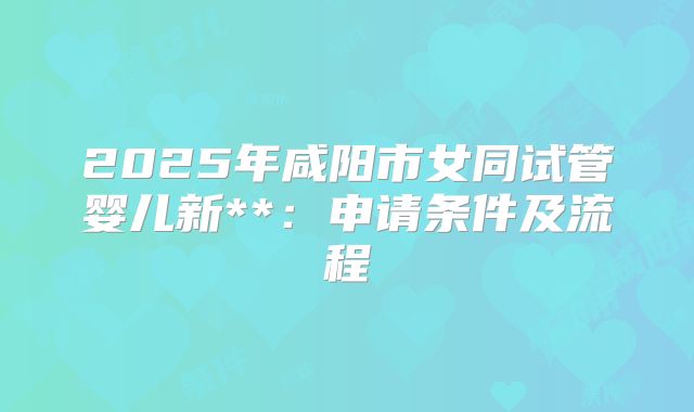 2025年咸阳市女同试管婴儿新**:申请条件及流程