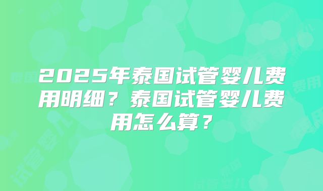 2025年泰国试管婴儿费用明细?泰国试管婴儿费用怎么算?